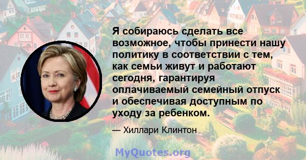 Я собираюсь сделать все возможное, чтобы принести нашу политику в соответствии с тем, как семьи живут и работают сегодня, гарантируя оплачиваемый семейный отпуск и обеспечивая доступным по уходу за ребенком.