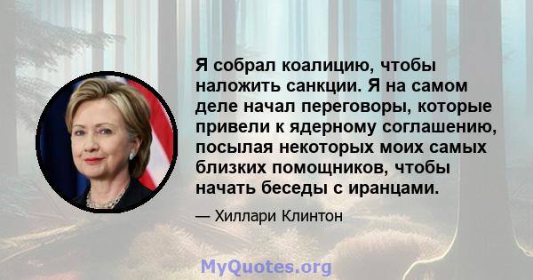 Я собрал коалицию, чтобы наложить санкции. Я на самом деле начал переговоры, которые привели к ядерному соглашению, посылая некоторых моих самых близких помощников, чтобы начать беседы с иранцами.