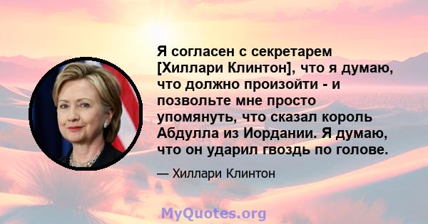 Я согласен с секретарем [Хиллари Клинтон], что я думаю, что должно произойти - и позвольте мне просто упомянуть, что сказал король Абдулла из Иордании. Я думаю, что он ударил гвоздь по голове.