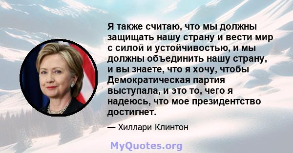 Я также считаю, что мы должны защищать нашу страну и вести мир с силой и устойчивостью, и мы должны объединить нашу страну, и вы знаете, что я хочу, чтобы Демократическая партия выступала, и это то, чего я надеюсь, что