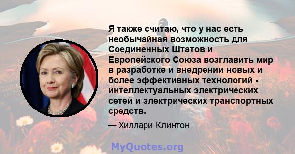 Я также считаю, что у нас есть необычайная возможность для Соединенных Штатов и Европейского Союза возглавить мир в разработке и внедрении новых и более эффективных технологий - интеллектуальных электрических сетей и