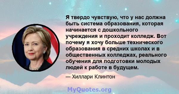 Я твердо чувствую, что у нас должна быть система образования, которая начинается с дошкольного учреждения и проходит колледж. Вот почему я хочу больше технического образования в средних школах и в общественных