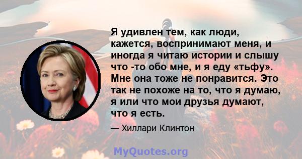 Я удивлен тем, как люди, кажется, воспринимают меня, и иногда я читаю истории и слышу что -то обо мне, и я еду «тьфу». Мне она тоже не понравится. Это так не похоже на то, что я думаю, я или что мои друзья думают, что я 