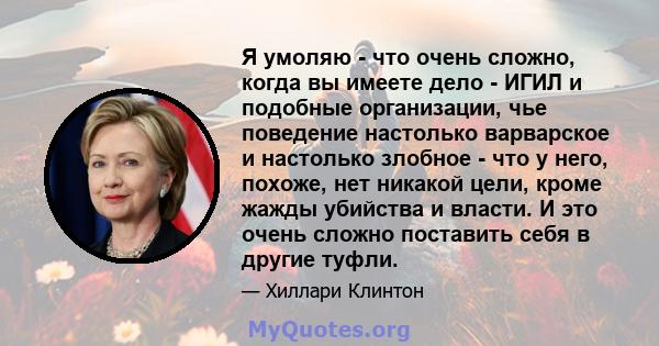 Я умоляю - что очень сложно, когда вы имеете дело - ИГИЛ и подобные организации, чье поведение настолько варварское и настолько злобное - что у него, похоже, нет никакой цели, кроме жажды убийства и власти. И это очень