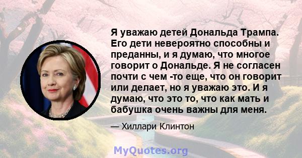 Я уважаю детей Дональда Трампа. Его дети невероятно способны и преданны, и я думаю, что многое говорит о Дональде. Я не согласен почти с чем -то еще, что он говорит или делает, но я уважаю это. И я думаю, что это то,