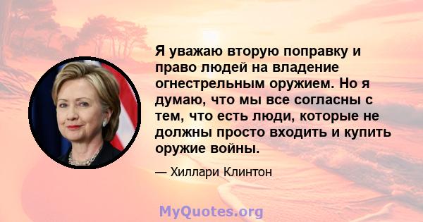 Я уважаю вторую поправку и право людей на владение огнестрельным оружием. Но я думаю, что мы все согласны с тем, что есть люди, которые не должны просто входить и купить оружие войны.