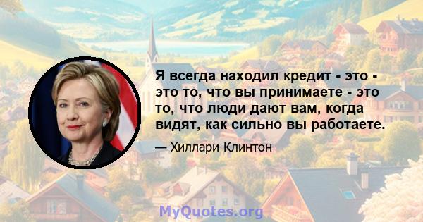 Я всегда находил кредит - это - это то, что вы принимаете - это то, что люди дают вам, когда видят, как сильно вы работаете.