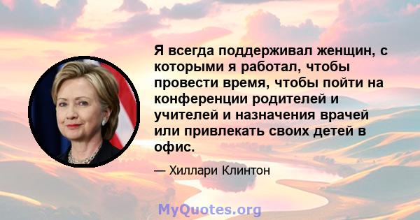 Я всегда поддерживал женщин, с которыми я работал, чтобы провести время, чтобы пойти на конференции родителей и учителей и назначения врачей или привлекать своих детей в офис.