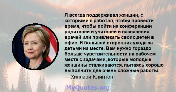 Я всегда поддерживал женщин, с которыми я работал, чтобы провести время, чтобы пойти на конференции родителей и учителей и назначения врачей или привлекать своих детей в офис. Я большой сторонник ухода за детьми на