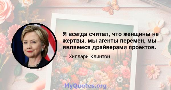 Я всегда считал, что женщины не жертвы, мы агенты перемен, мы являемся драйверами проектов.