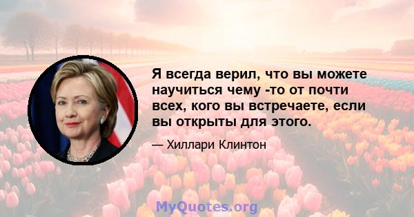 Я всегда верил, что вы можете научиться чему -то от почти всех, кого вы встречаете, если вы открыты для этого.