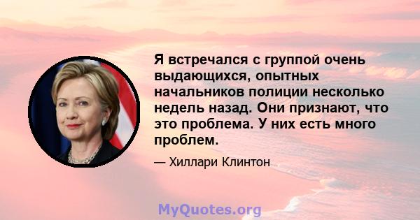 Я встречался с группой очень выдающихся, опытных начальников полиции несколько недель назад. Они признают, что это проблема. У них есть много проблем.