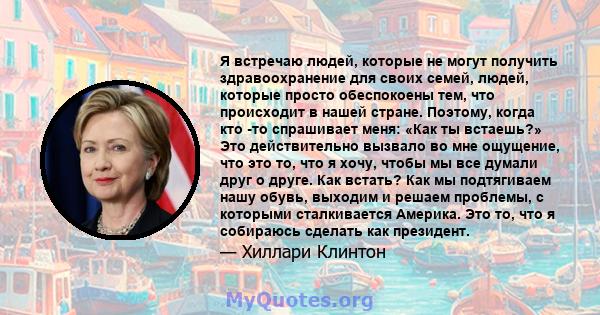 Я встречаю людей, которые не могут получить здравоохранение для своих семей, людей, которые просто обеспокоены тем, что происходит в нашей стране. Поэтому, когда кто -то спрашивает меня: «Как ты встаешь?» Это