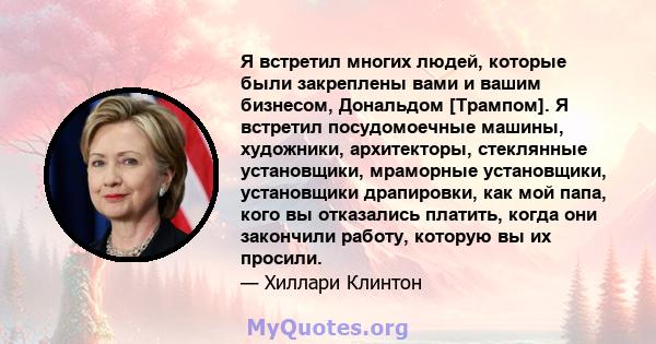 Я встретил многих людей, которые были закреплены вами и вашим бизнесом, Дональдом [Трампом]. Я встретил посудомоечные машины, художники, архитекторы, стеклянные установщики, мраморные установщики, установщики