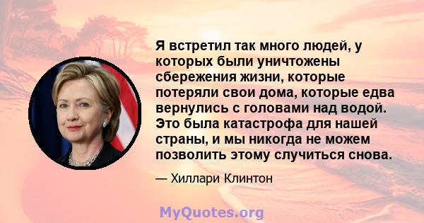 Я встретил так много людей, у которых были уничтожены сбережения жизни, которые потеряли свои дома, которые едва вернулись с головами над водой. Это была катастрофа для нашей страны, и мы никогда не можем позволить