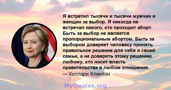 Я встретил тысячи и тысячи мужчин и женщин за выбор. Я никогда не встречал никого, кто проходит аборт. Быть за выбор не является пропорциональным абортом. Быть за выбором доверяет человеку принять правильное решение для 