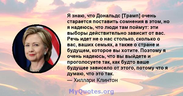 Я знаю, что Дональдс [Трамп] очень старается поставить сомнения в этом, но я надеюсь, что люди там поймут: эти выборы действительно зависит от вас. Речь идет не о нас столько, сколько о вас, ваших семьях, а также о