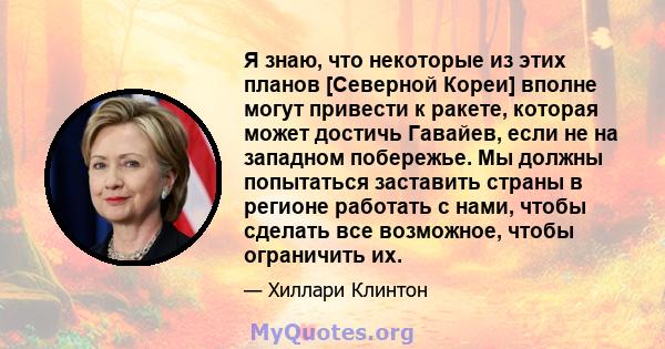 Я знаю, что некоторые из этих планов [Северной Кореи] вполне могут привести к ракете, которая может достичь Гавайев, если не на западном побережье. Мы должны попытаться заставить страны в регионе работать с нами, чтобы