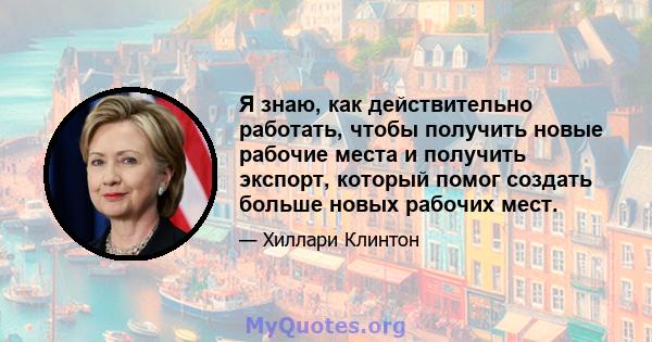 Я знаю, как действительно работать, чтобы получить новые рабочие места и получить экспорт, который помог создать больше новых рабочих мест.