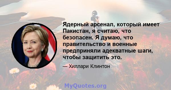 Ядерный арсенал, который имеет Пакистан, я считаю, что безопасен. Я думаю, что правительство и военные предприняли адекватные шаги, чтобы защитить это.