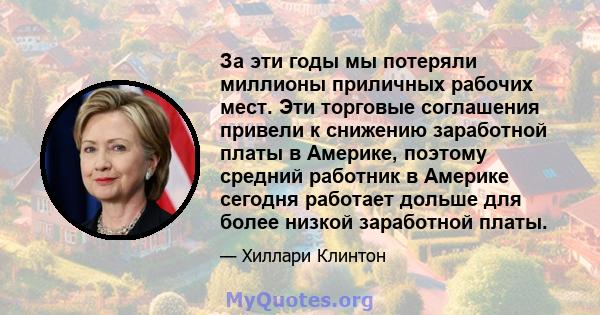 За эти годы мы потеряли миллионы приличных рабочих мест. Эти торговые соглашения привели к снижению заработной платы в Америке, поэтому средний работник в Америке сегодня работает дольше для более низкой заработной