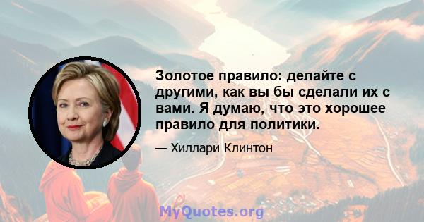 Золотое правило: делайте с другими, как вы бы сделали их с вами. Я думаю, что это хорошее правило для политики.