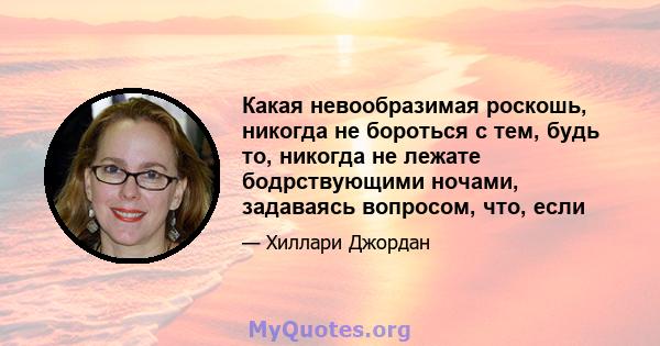 Какая невообразимая роскошь, никогда не бороться с тем, будь то, никогда не лежате бодрствующими ночами, задаваясь вопросом, что, если