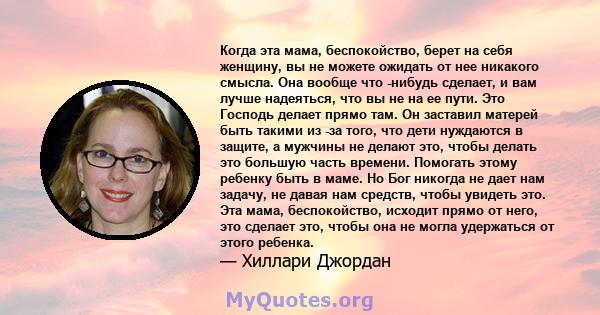 Когда эта мама, беспокойство, берет на себя женщину, вы не можете ожидать от нее никакого смысла. Она вообще что -нибудь сделает, и вам лучше надеяться, что вы не на ее пути. Это Господь делает прямо там. Он заставил