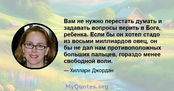 Вам не нужно перестать думать и задавать вопросы верить в Бога, ребенка. Если бы он хотел стадо из восьми миллиардов овец, он бы не дал нам противоположных больших пальцев, гораздо менее свободной воли.