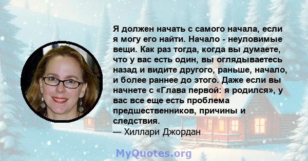 Я должен начать с самого начала, если я могу его найти. Начало - неуловимые вещи. Как раз тогда, когда вы думаете, что у вас есть один, вы оглядываетесь назад и видите другого, раньше, начало, и более раннее до этого.