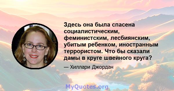 Здесь она была спасена социалистическим, феминистским, лесбиянским, убитым ребенком, иностранным террористом. Что бы сказали дамы в круге швейного круга?