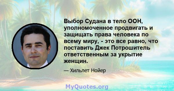 Выбор Судана в тело ООН, уполномоченное продвигать и защищать права человека по всему миру, - это все равно, что поставить Джек Потрошитель ответственным за укрытие женщин.