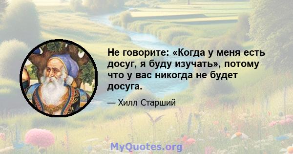 Не говорите: «Когда у меня есть досуг, я буду изучать», потому что у вас никогда не будет досуга.