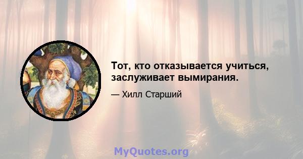 Тот, кто отказывается учиться, заслуживает вымирания.