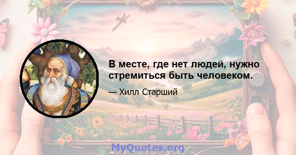 В месте, где нет людей, нужно стремиться быть человеком.