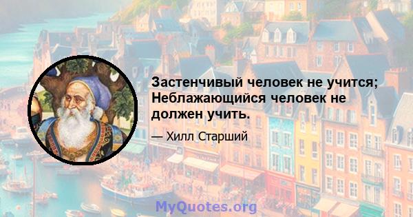 Застенчивый человек не учится; Неблажающийся человек не должен учить.