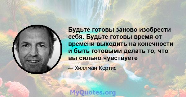 Будьте готовы заново изобрести себя. Будьте готовы время от времени выходить на конечности и быть готовыми делать то, что вы сильно чувствуете