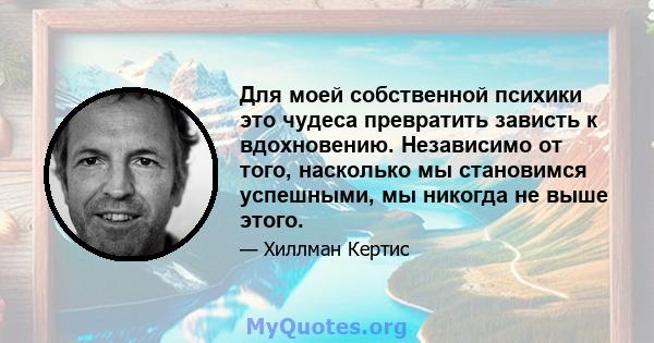 Для моей собственной психики это чудеса превратить зависть к вдохновению. Независимо от того, насколько мы становимся успешными, мы никогда не выше этого.