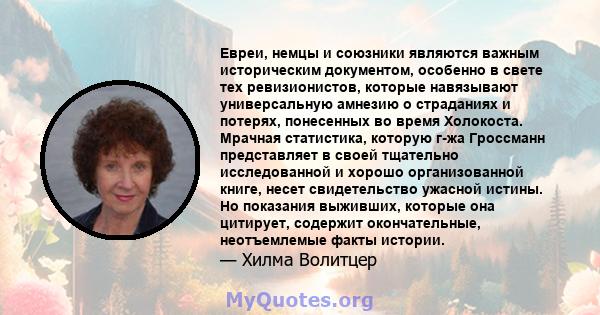 Евреи, немцы и союзники являются важным историческим документом, особенно в свете тех ревизионистов, которые навязывают универсальную амнезию о страданиях и потерях, понесенных во время Холокоста. Мрачная статистика,