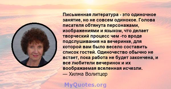 Письменная литература - это одиночное занятие, но не совсем одинокое. Голова писателя обтянута персонажами, изображениями и языком, что делает творческий процесс чем -то вроде подслушивания на вечеринке, для которой вам 