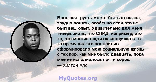 Большая грусть может быть отказана, трудно понять, особенно если это не был ваш опыт. Удивительно для меня теперь знать, что СПИД, например, это то, что многие люди не «получают», в то время как это полностью