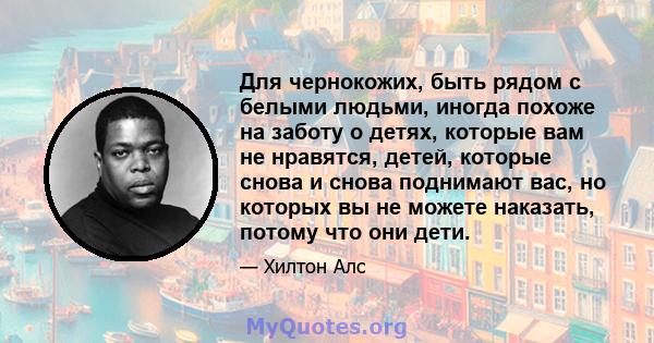 Для чернокожих, быть рядом с белыми людьми, иногда похоже на заботу о детях, которые вам не нравятся, детей, которые снова и снова поднимают вас, но которых вы не можете наказать, потому что они дети.