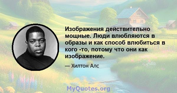 Изображения действительно мощные. Люди влюбляются в образы и как способ влюбиться в кого -то, потому что они как изображение.