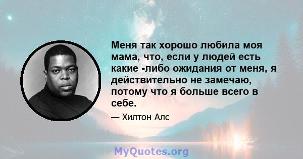 Меня так хорошо любила моя мама, что, если у людей есть какие -либо ожидания от меня, я действительно не замечаю, потому что я больше всего в себе.