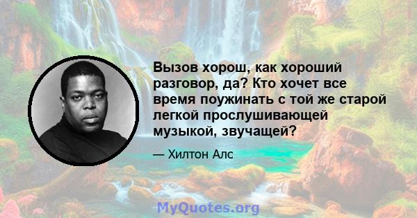 Вызов хорош, как хороший разговор, да? Кто хочет все время поужинать с той же старой легкой прослушивающей музыкой, звучащей?