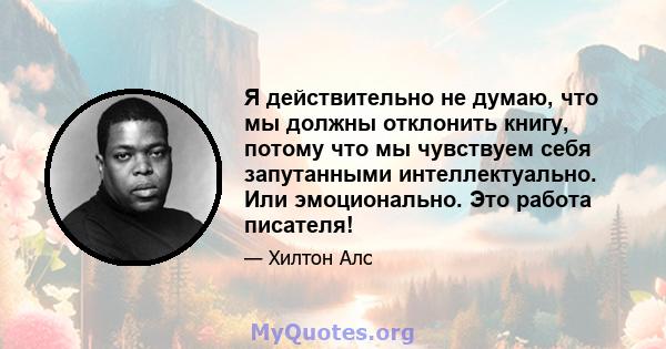 Я действительно не думаю, что мы должны отклонить книгу, потому что мы чувствуем себя запутанными интеллектуально. Или эмоционально. Это работа писателя!