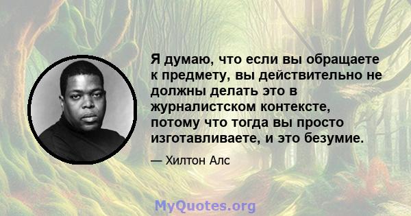 Я думаю, что если вы обращаете к предмету, вы действительно не должны делать это в журналистском контексте, потому что тогда вы просто изготавливаете, и это безумие.