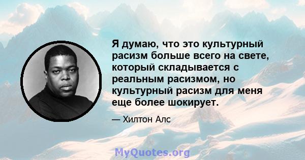 Я думаю, что это культурный расизм больше всего на свете, который складывается с реальным расизмом, но культурный расизм для меня еще более шокирует.