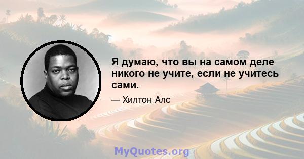 Я думаю, что вы на самом деле никого не учите, если не учитесь сами.