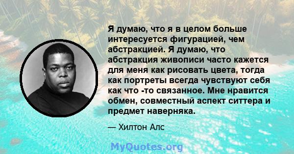 Я думаю, что я в целом больше интересуется фигурацией, чем абстракцией. Я думаю, что абстракция живописи часто кажется для меня как рисовать цвета, тогда как портреты всегда чувствуют себя как что -то связанное. Мне